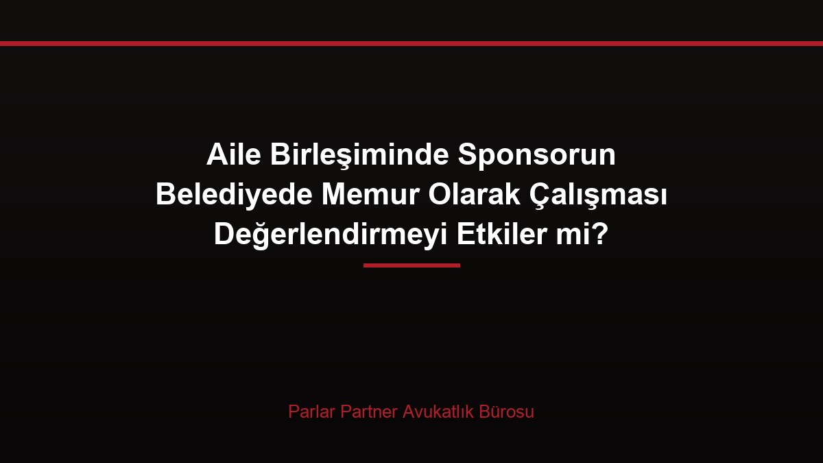 Aile Birleşiminde Sponsorun Belediyede Memur Olarak Çalışması Değerlendirmeyi Etkiler mi?