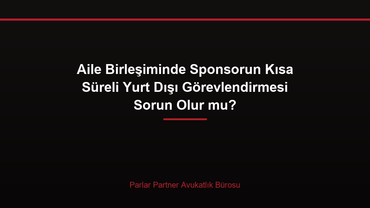 Aile Birleşiminde Sponsorun Kısa Süreli Yurt Dışı Görevlendirmesi Sorun Olur mu?