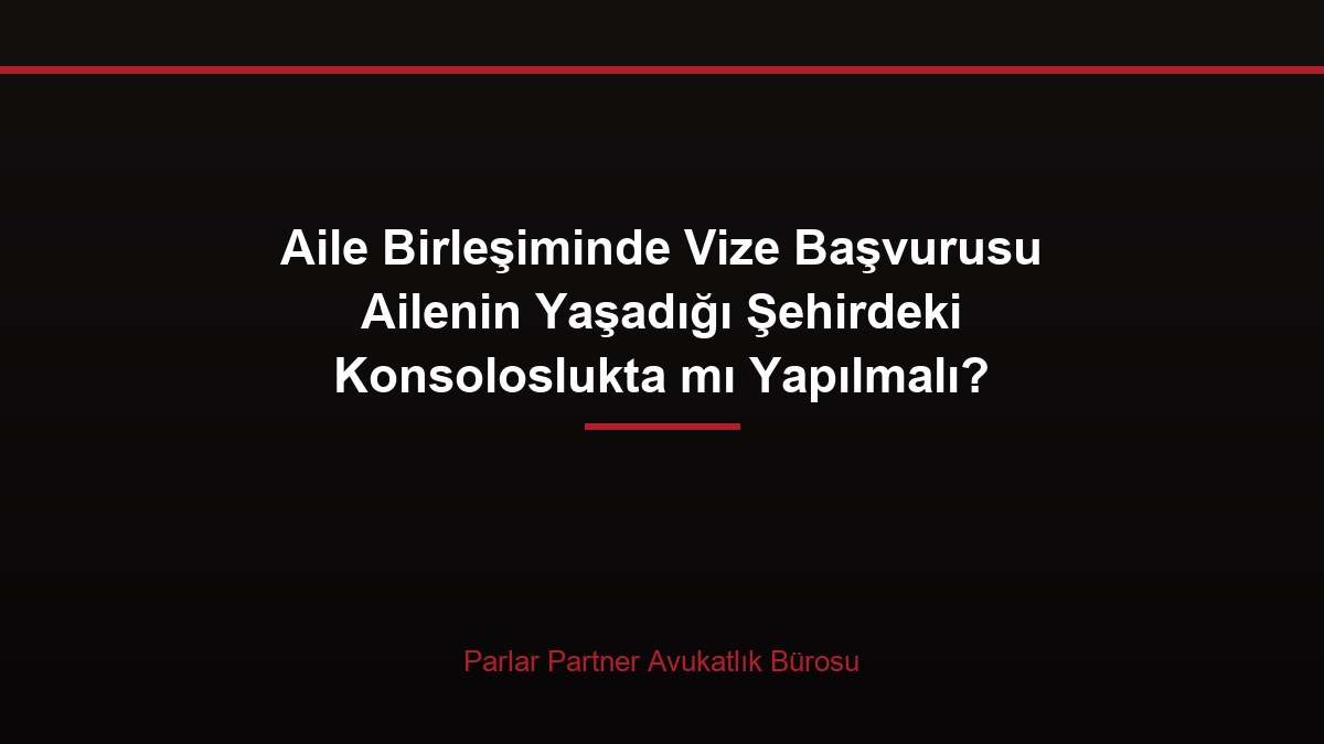 Aile Birleşiminde Vize Başvurusu Ailenin Yaşadığı Şehirdeki Konsoloslukta mı Yapılmalı?