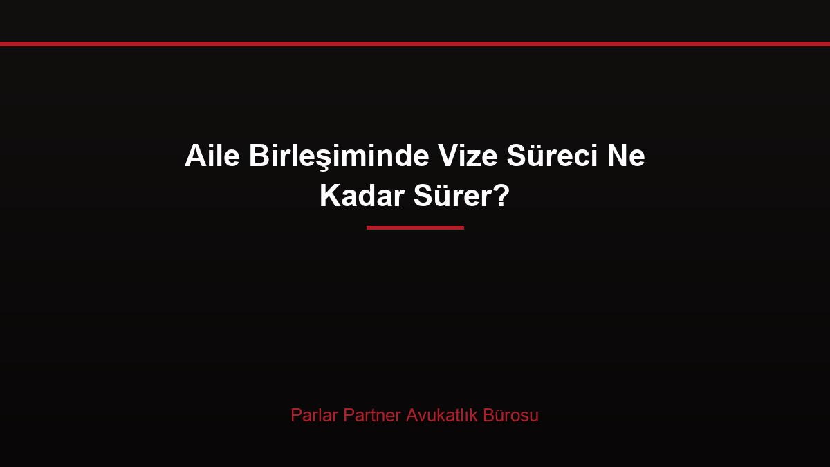 Aile Birleşiminde Vize Süreci Ne Kadar Sürer?