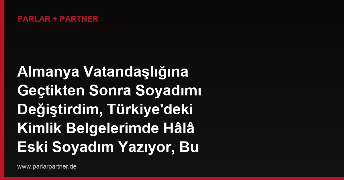 Almanya Vatandaşlığına Geçtikten Sonra Soyadımı Değiştirdim, Türkiye’deki Kimlik Belgelerimde Hâlâ Eski Soyadım Yazıyor, Bu Durum Sorun Yaratır mı?