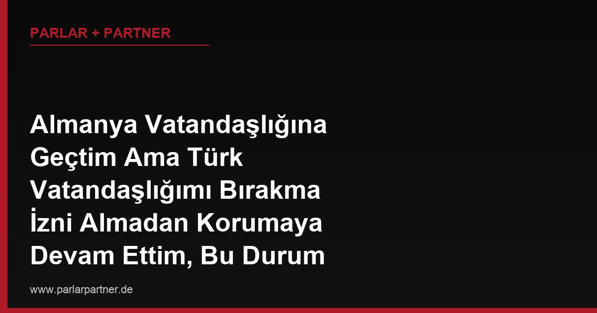 Almanya Vatandaşlığına Geçtim Ama Türk Vatandaşlığımı Bırakma İzni Almadan Korumaya Devam Ettim, Bu Durum Sonradan Öğrenilirse Alman Vatandaşlığım İptal Olur mu?