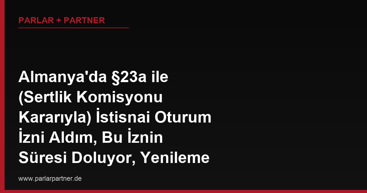 Almanya’da §23a ile (Sertlik Komisyonu Kararıyla) İstisnai Oturum İzni Aldım, Bu İznin Süresi Doluyor, Yenileme Başvurusunda Hangi Şartlar Aranır, İlk Başvurudaki Gibi mi Değerlendirilir?