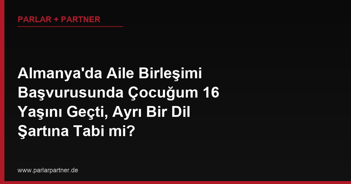 Almanya’da Aile Birleşimi Başvurusunda Çocuğum 16 Yaşını Geçti, Ayrı Bir Dil Şartına Tabi mi?