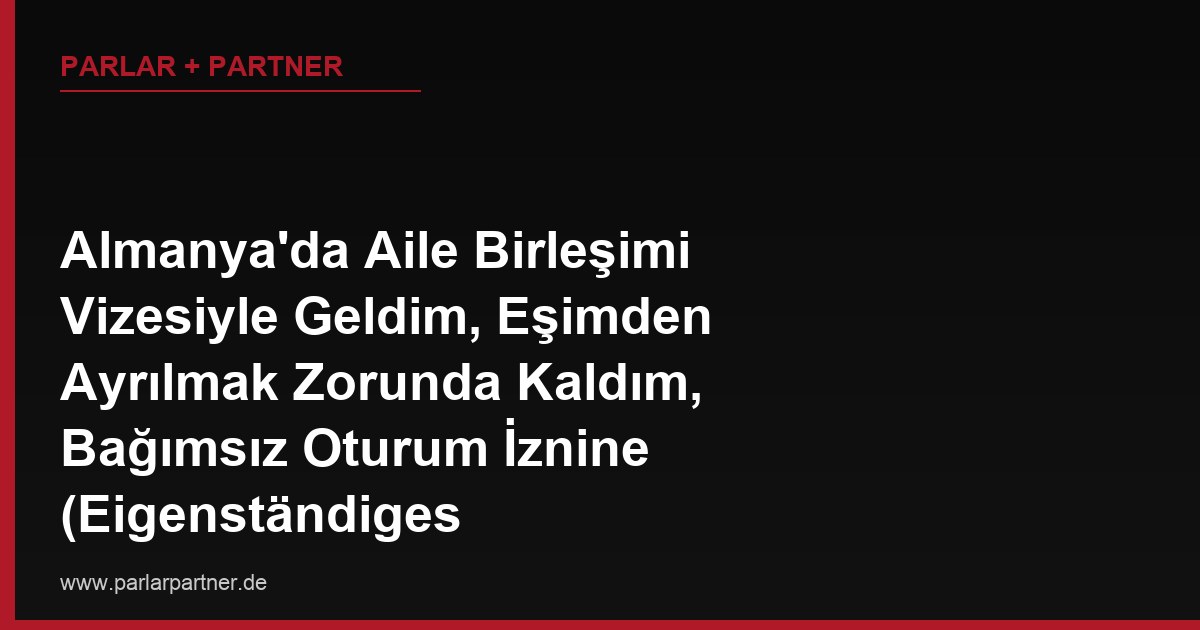 Almanya’da Aile Birleşimi Vizesiyle Geldim, Eşimden Ayrılmak Zorunda Kaldım, Bağımsız Oturum İznine (Eigenständiges Aufenthaltsrecht) Ne Zaman Hak Kazanırım?