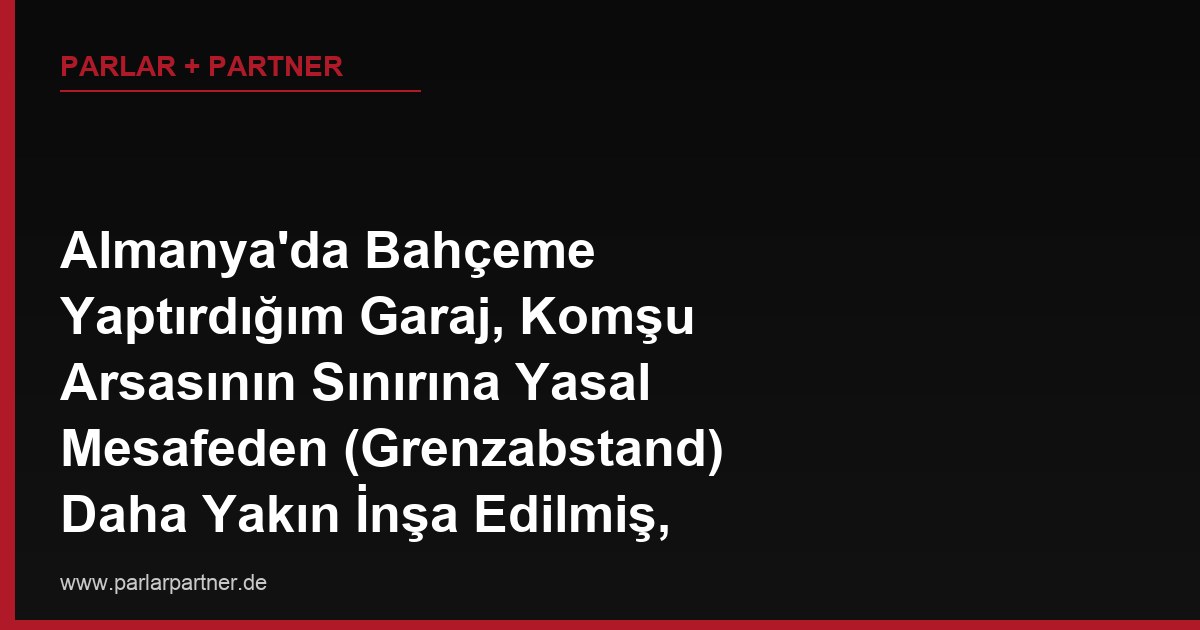 Almanya’da Bahçeme Yaptırdığım Garaj, Komşu Arsasının Sınırına Yasal Mesafeden (Grenzabstand) Daha Yakın İnşa Edilmiş, Komşu Yıkım Talep Ediyor, Ne Yapmalıyım?