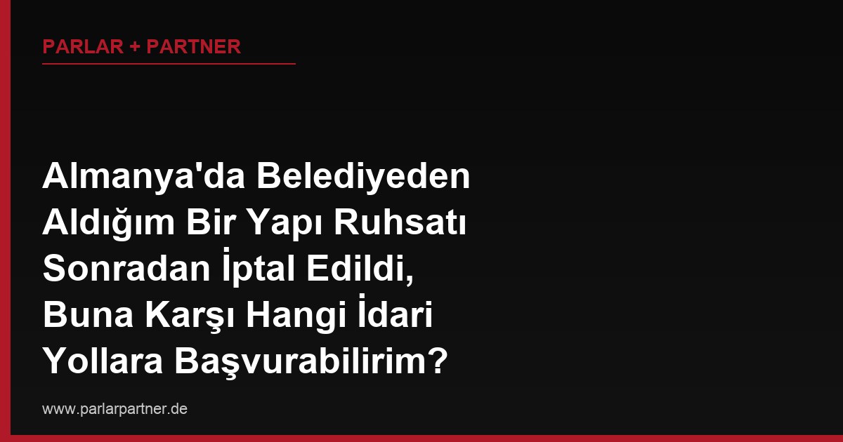 Almanya’da Belediyeden Aldığım Bir Yapı Ruhsatı Sonradan İptal Edildi, Buna Karşı Hangi İdari Yollara Başvurabilirim?