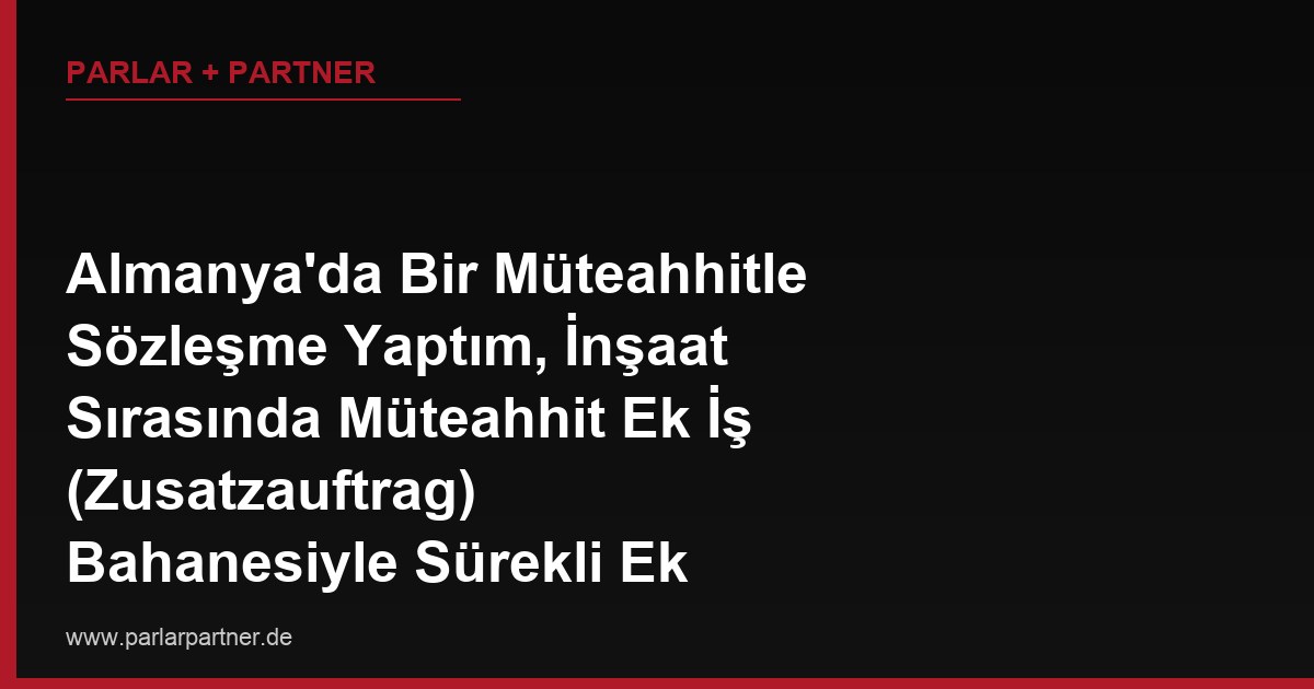 Almanya’da Bir Müteahhitle Sözleşme Yaptım, İnşaat Sırasında Müteahhit Ek İş (Zusatzauftrag) Bahanesiyle Sürekli Ek Ücret Talep Ediyor, Bu Talepler Ne Zaman Haklı Ne Zaman Haksızdır?