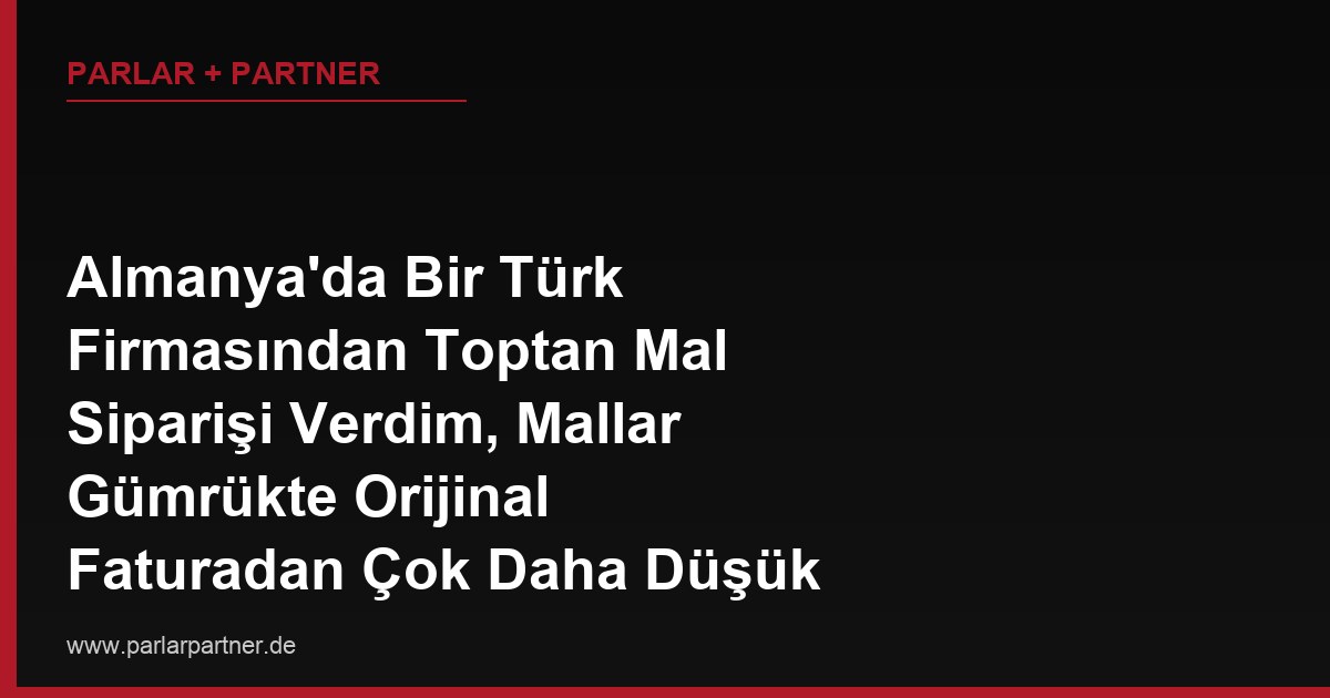 Almanya’da Bir Türk Firmasından Toptan Mal Siparişi Verdim, Mallar Gümrükte Orijinal Faturadan Çok Daha Düşük Bir Değerle Beyan Edilmiş, Bu Durum Beni Nasıl Etkiler?
