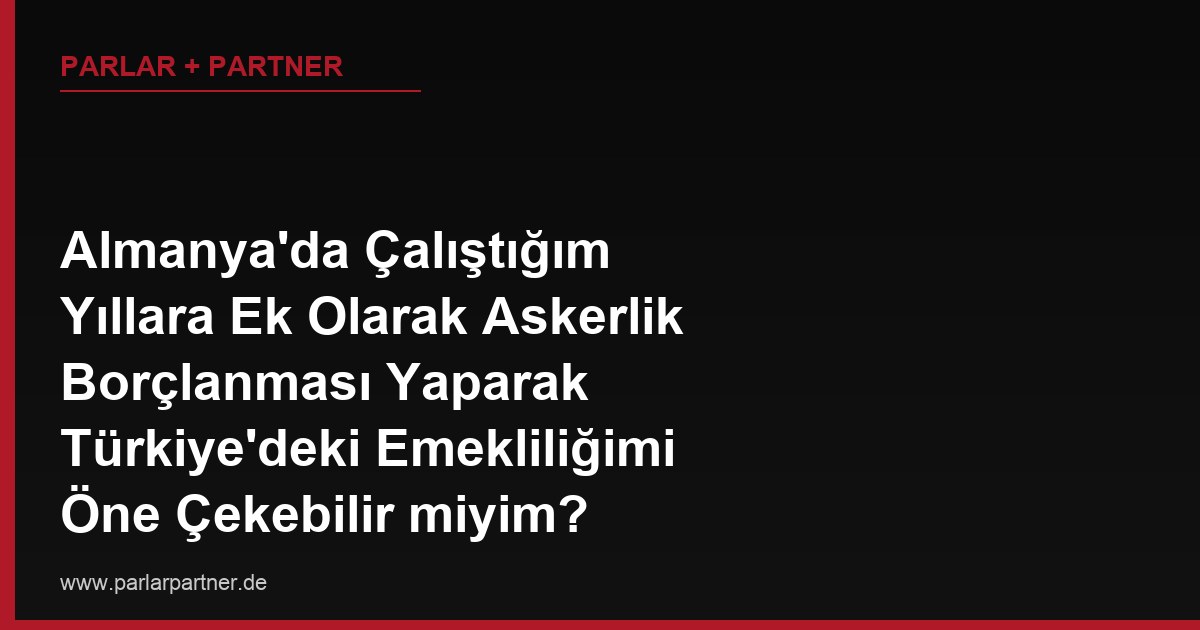 Almanya’da Çalıştığım Yıllara Ek Olarak Askerlik Borçlanması Yaparak Türkiye’deki Emekliliğimi Öne Çekebilir miyim?