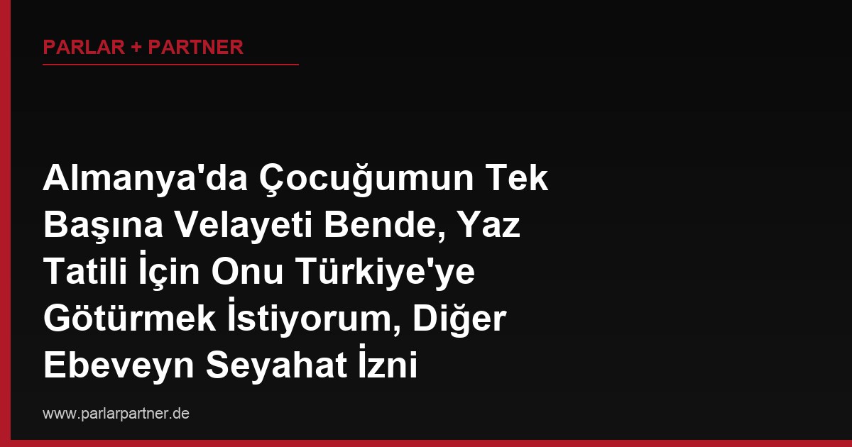Almanya’da Çocuğumun Tek Başına Velayeti Bende, Yaz Tatili İçin Onu Türkiye’ye Götürmek İstiyorum, Diğer Ebeveyn Seyahat İzni Vermiyor, Tek Başıma Velayet Hakkım Varken Onun Onayı Şart mı?