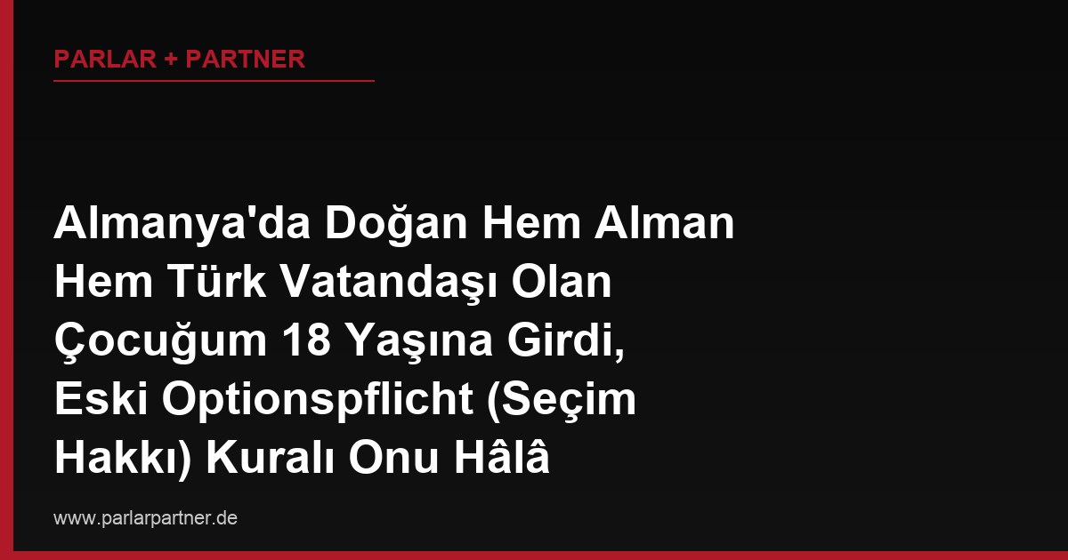 Almanya’da Doğan Hem Alman Hem Türk Vatandaşı Olan Çocuğum 18 Yaşına Girdi, Eski Optionspflicht (Seçim Hakkı) Kuralı Onu Hâlâ Etkiler mi?