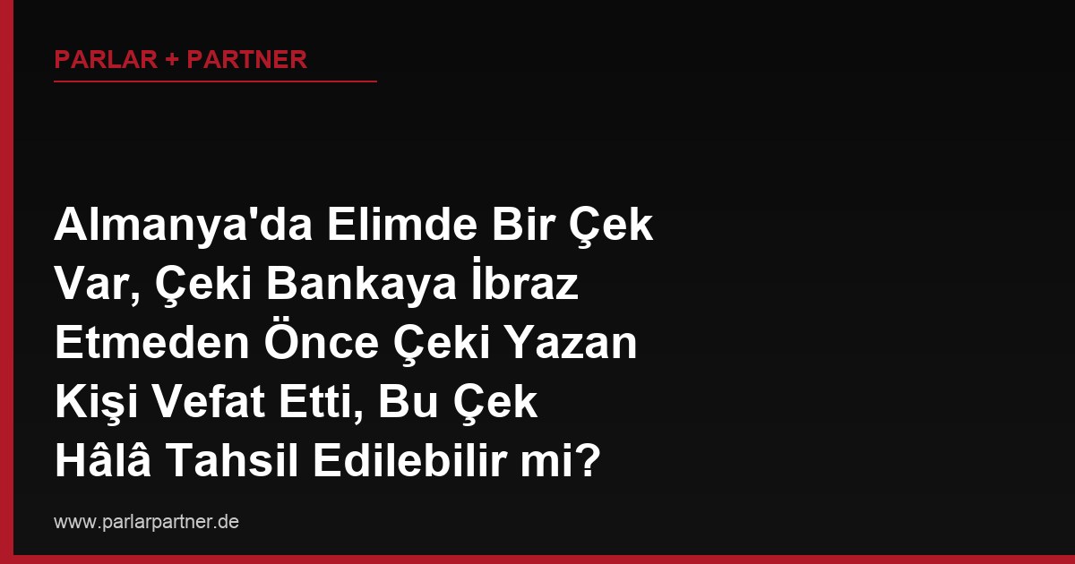 Almanya’da Elimde Bir Çek Var, Çeki Bankaya İbraz Etmeden Önce Çeki Yazan Kişi Vefat Etti, Bu Çek Hâlâ Tahsil Edilebilir mi?