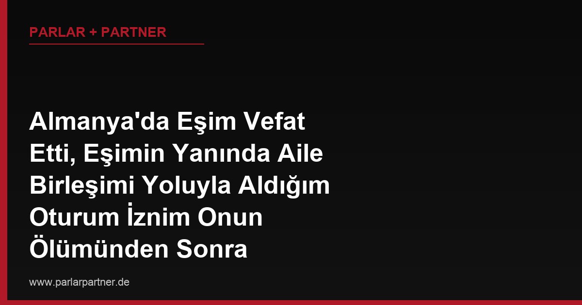 Almanya’da Eşim Vefat Etti, Eşimin Yanında Aile Birleşimi Yoluyla Aldığım Oturum İznim Onun Ölümünden Sonra Geçerliliğini Koruyor mu?