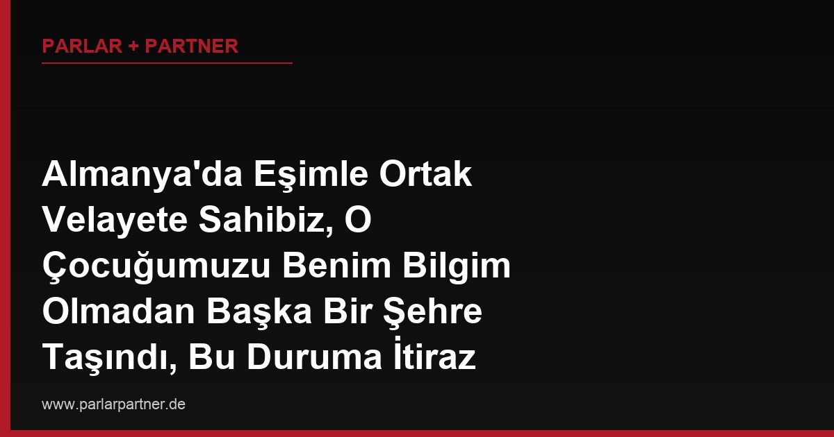 Almanya’da Eşimle Ortak Velayete Sahibiz, O Çocuğumuzu Benim Bilgim Olmadan Başka Bir Şehre Taşındı, Bu Duruma İtiraz Edebilir miyim?