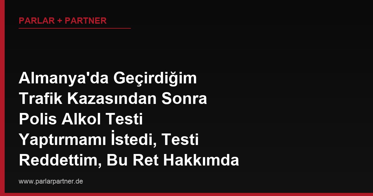 Almanya’da Geçirdiğim Trafik Kazasından Sonra Polis Alkol Testi Yaptırmamı İstedi, Testi Reddettim, Bu Ret Hakkımda Açılan Soruşturmada Aleyhime Delil Olarak Kullanılır mı?