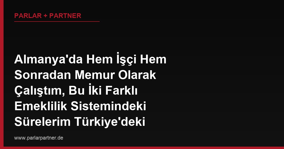 Almanya’da Hem İşçi Hem Sonradan Memur Olarak Çalıştım, Bu İki Farklı Emeklilik Sistemindeki Sürelerim Türkiye’deki Emekliliğimde Nasıl Değerlendirilir?