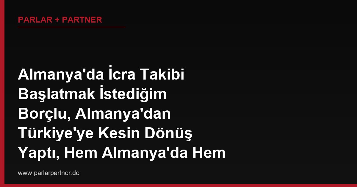 Almanya’da İcra Takibi Başlatmak İstediğim Borçlu, Almanya’dan Türkiye’ye Kesin Dönüş Yaptı, Hem Almanya’da Hem Türkiye’de Mal Varlığı Var, Hangi Ülkede İcra Başlatmalıyım?