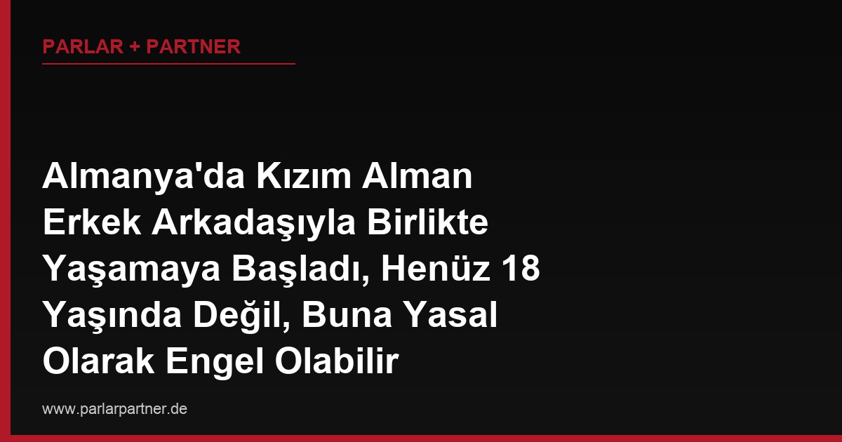 Almanya’da Kızım Alman Erkek Arkadaşıyla Birlikte Yaşamaya Başladı, Henüz 18 Yaşında Değil, Buna Yasal Olarak Engel Olabilir miyim?