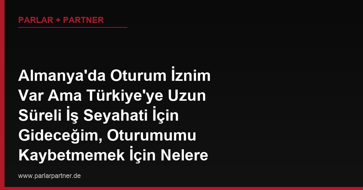 Almanya’da Oturum İznim Var Ama Türkiye’ye Uzun Süreli İş Seyahati İçin Gideceğim, Oturumumu Kaybetmemek İçin Nelere Dikkat Etmeliyim?