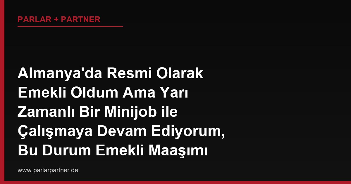 Almanya’da Resmi Olarak Emekli Oldum Ama Yarı Zamanlı Bir Minijob ile Çalışmaya Devam Ediyorum, Bu Durum Emekli Maaşımı Etkiler mi?