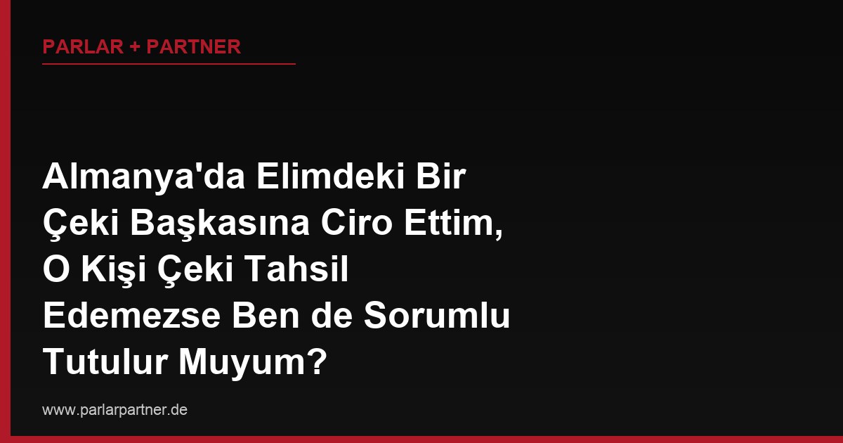 Almanya’da Elimdeki Bir Çeki Başkasına Ciro Ettim, O Kişi Çeki Tahsil Edemezse Ben de Sorumlu Tutulur Muyum?
