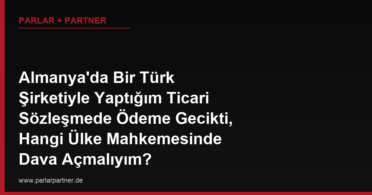 Almanya’da Bir Türk Şirketiyle Yaptığım Ticari Sözleşmede Ödeme Gecikti, Hangi Ülke Mahkemesinde Dava Açmalıyım?