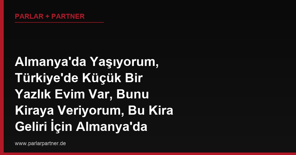 Almanya’da Yaşıyorum, Türkiye’de Küçük Bir Yazlık Evim Var, Bunu Kiraya Veriyorum, Bu Kira Geliri İçin Almanya’da Vergi Beyanı Vermem Gerekir mi?