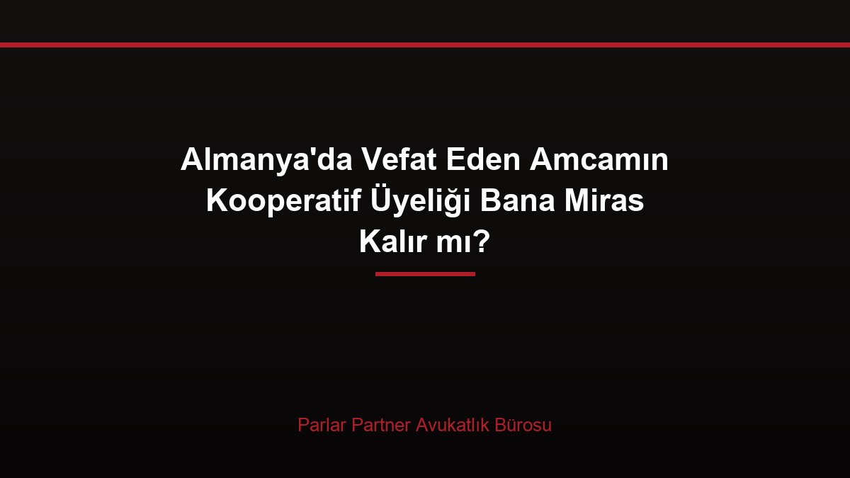 Almanya’da Vefat Eden Amcamın Kooperatif Üyeliği Bana Miras Kalır mı?
