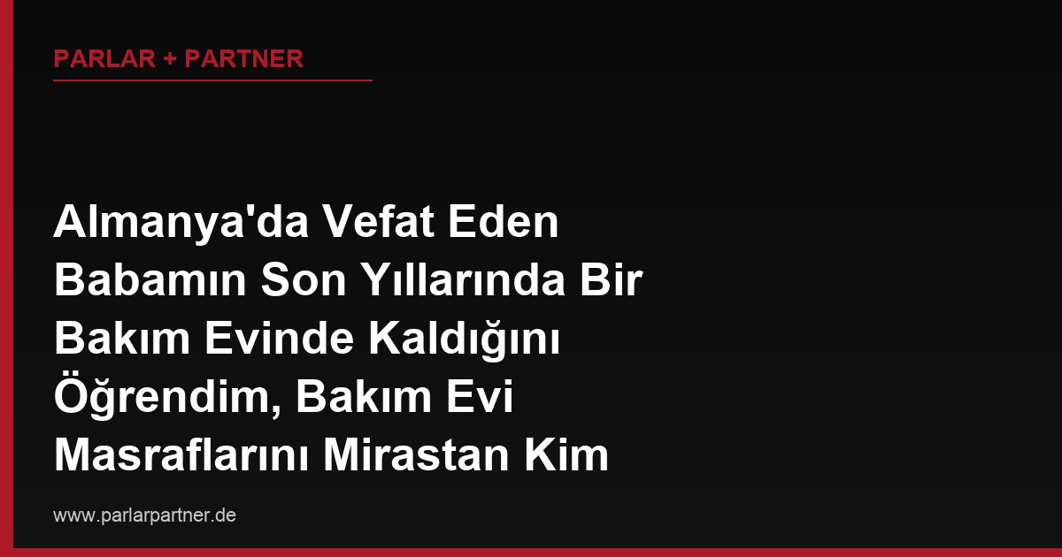 Almanya’da Vefat Eden Babamın Son Yıllarında Bir Bakım Evinde Kaldığını Öğrendim, Bakım Evi Masraflarını Mirastan Kim Öder?