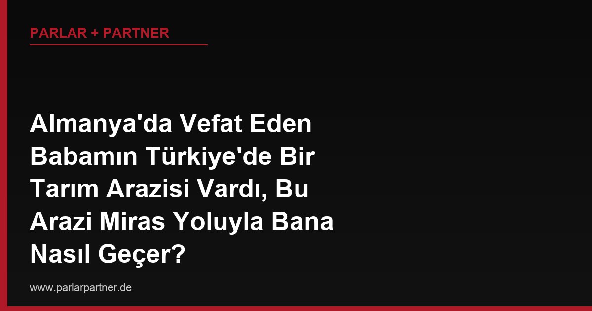 Almanya’da Vefat Eden Babamın Türkiye’de Bir Tarım Arazisi Vardı, Bu Arazi Miras Yoluyla Bana Nasıl Geçer?