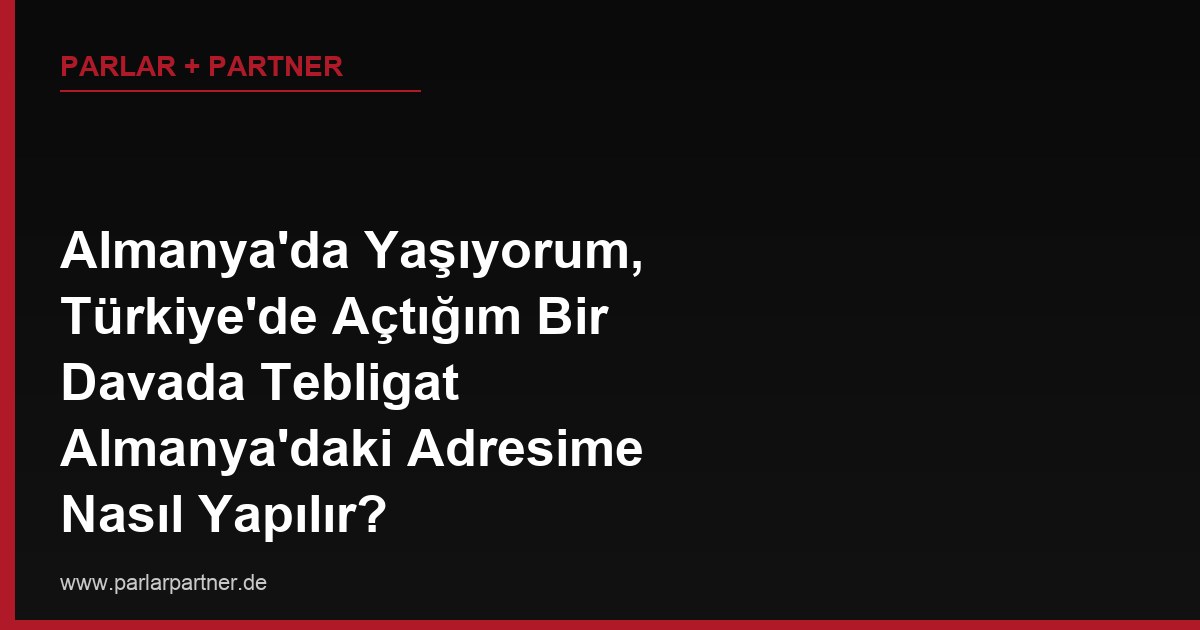 Almanya’da Yaşıyorum, Türkiye’de Açtığım Bir Davada Tebligat Almanya’daki Adresime Nasıl Yapılır?