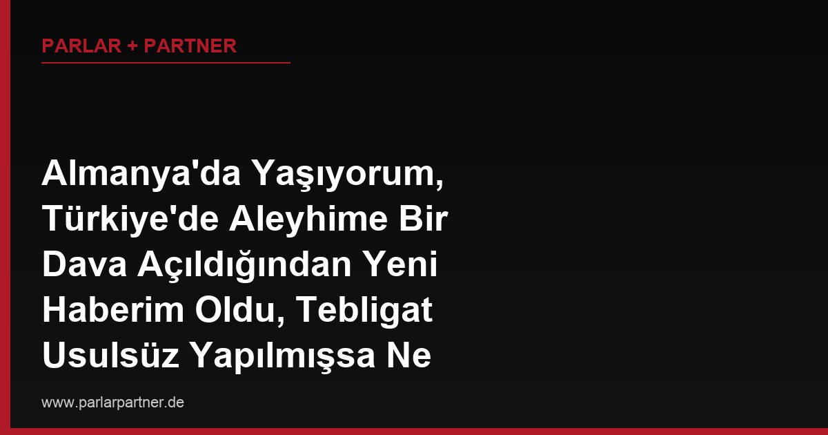 Almanya’da Yaşıyorum, Türkiye’de Aleyhime Bir Dava Açıldığından Yeni Haberim Oldu, Tebligat Usulsüz Yapılmışsa Ne Yapabilirim?
