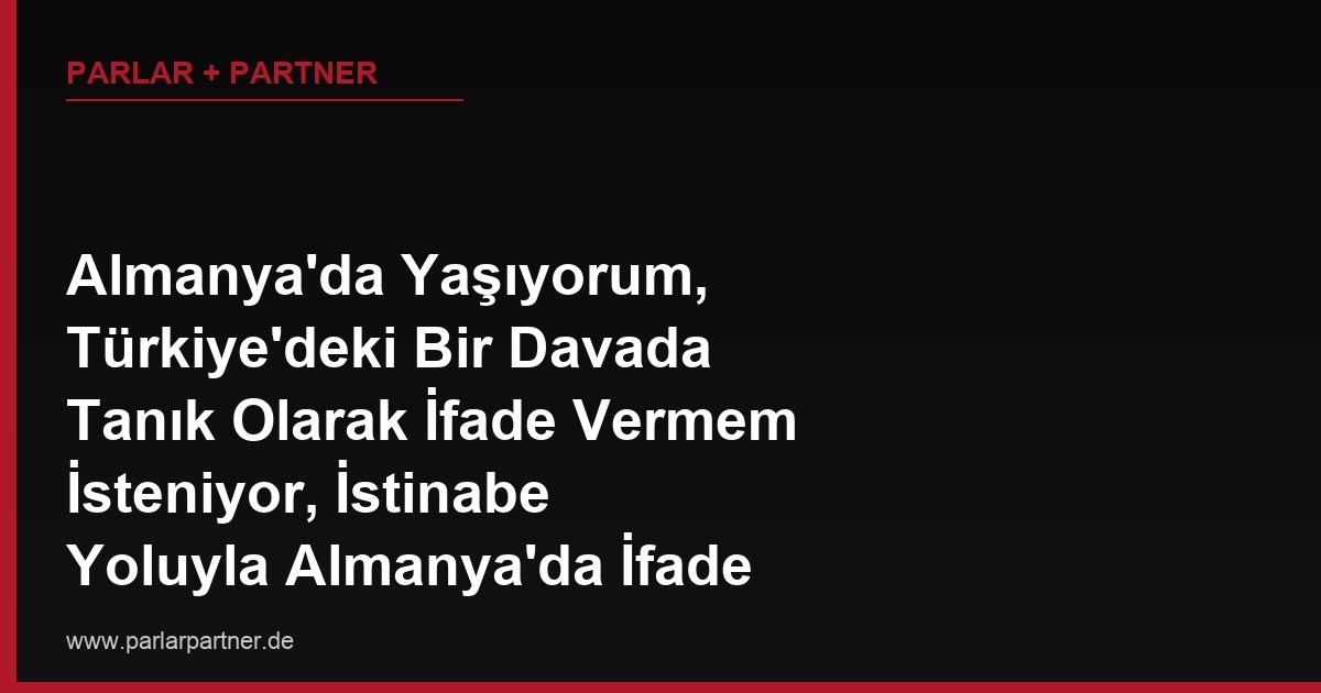 Almanya’da Yaşıyorum, Türkiye’deki Bir Davada Tanık Olarak İfade Vermem İsteniyor, İstinabe Yoluyla Almanya’da İfade Verebilir miyim?
