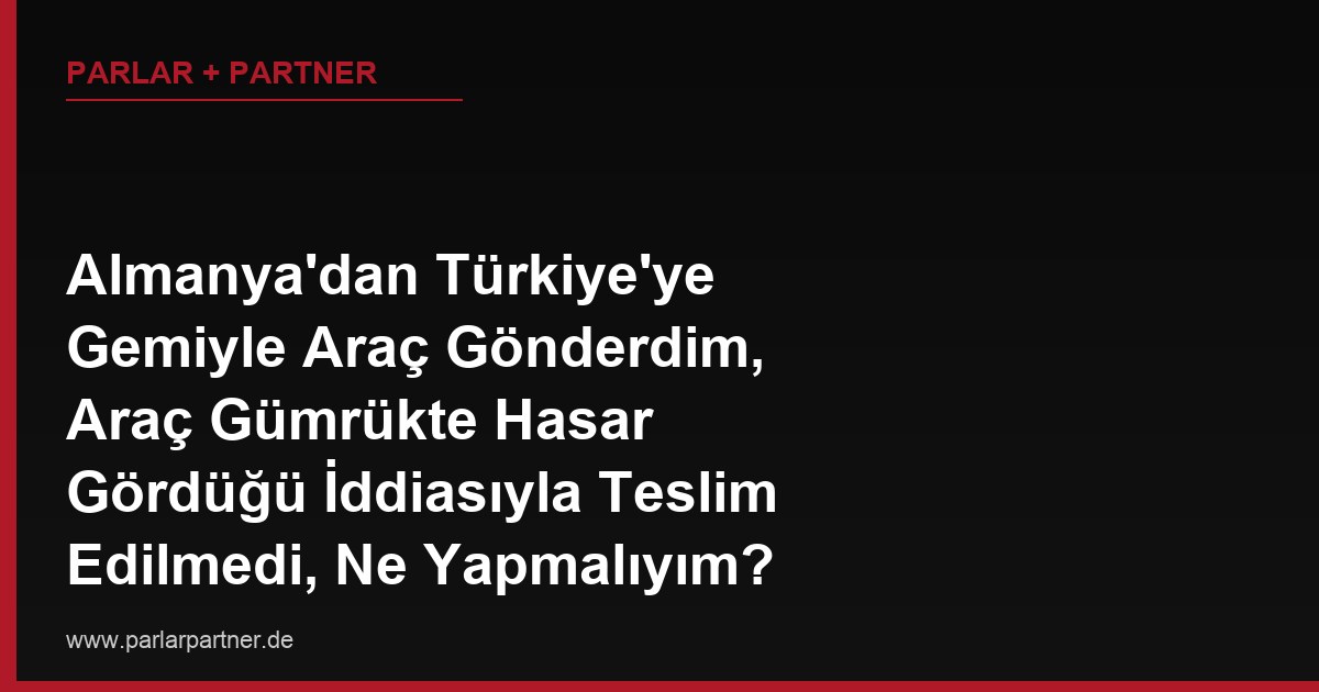 Almanya’dan Türkiye’ye Gemiyle Araç Gönderdim, Araç Gümrükte Hasar Gördüğü İddiasıyla Teslim Edilmedi, Ne Yapmalıyım?