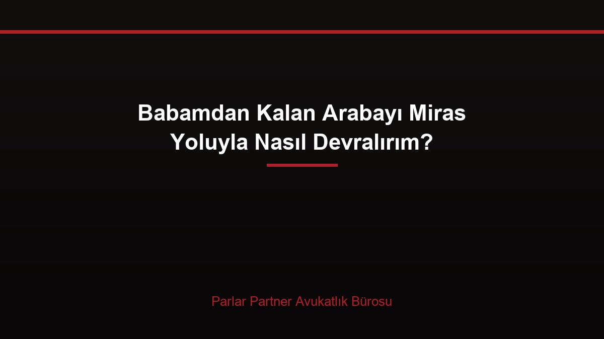 Babamdan Kalan Arabayı Miras Yoluyla Nasıl Devralırım?