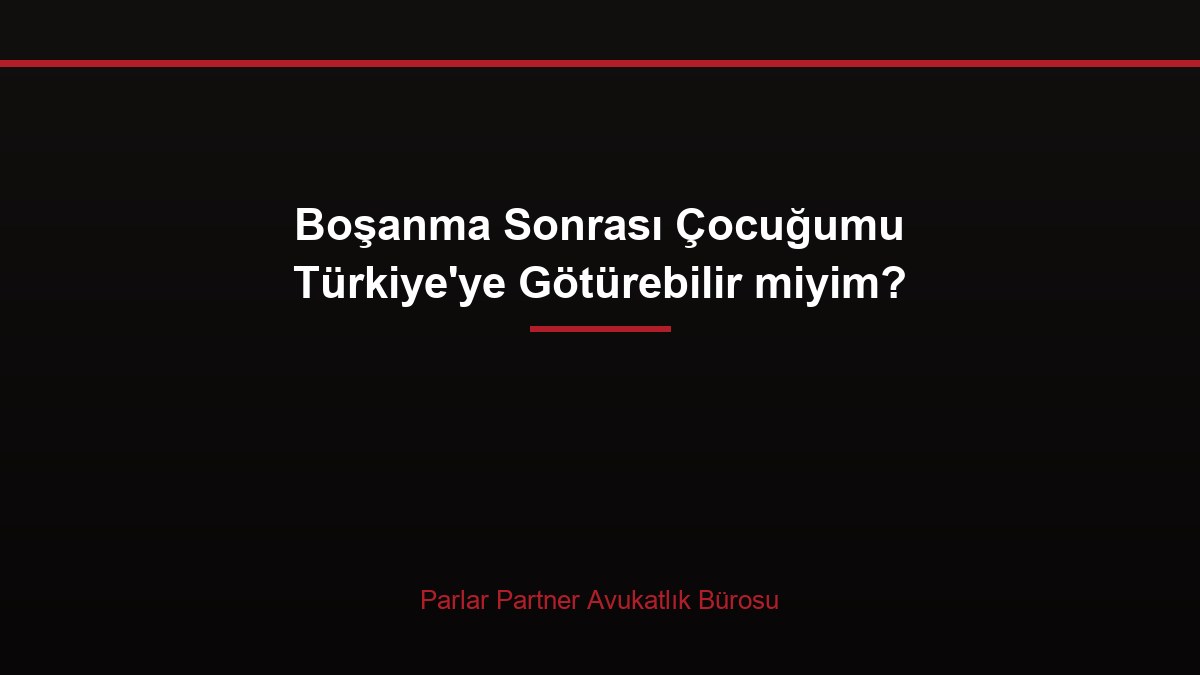 Boşanma Sonrası Çocuğumu Türkiye’ye Götürebilir miyim?