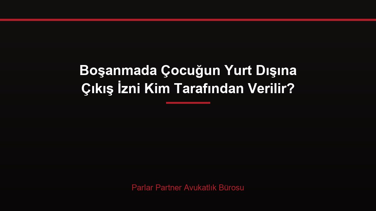 Boşanmada Çocuğun Yurt Dışına Çıkış İzni Kim Tarafından Verilir?