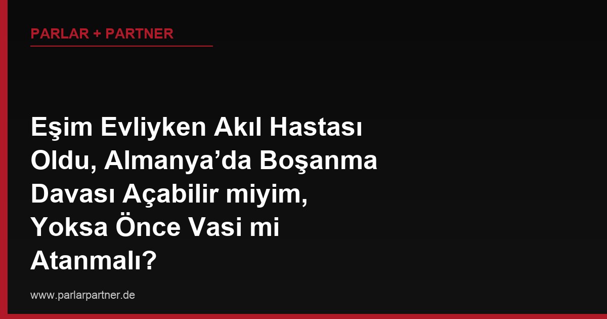 Eşim Evliyken Akıl Hastası Oldu, Almanya’da Boşanma Davası Açabilir miyim, Yoksa Önce Vasi mi Atanmalı?