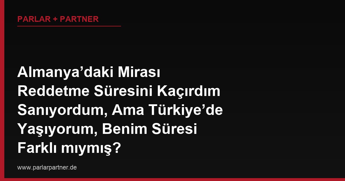 Almanya’daki Mirası Reddetme Süresini Kaçırdım Sanıyordum, Ama Türkiye’de Yaşıyorum, Benim Süresi Farklı mıymış?