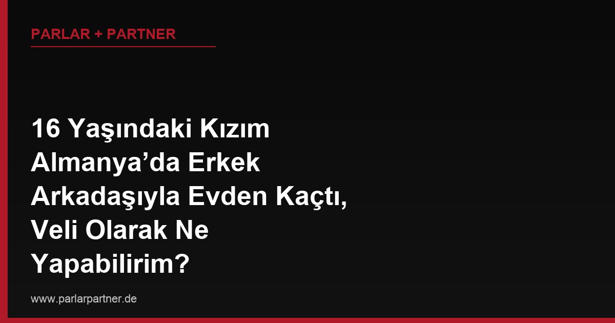16 Yaşındaki Kızım Almanya’da Erkek Arkadaşıyla Evden Kaçtı, Veli Olarak Ne Yapabilirim?