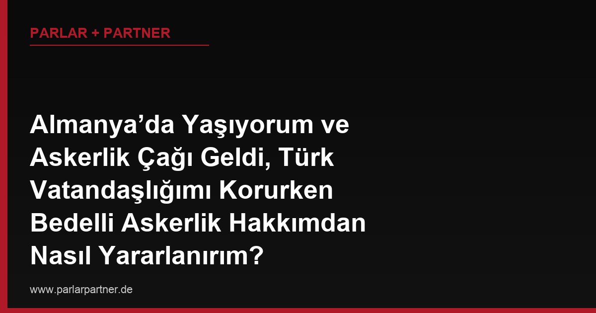 Almanya’da Yaşıyorum ve Askerlik Çağı Geldi, Türk Vatandaşlığımı Korurken Bedelli Askerlik Hakkımdan Nasıl Yararlanırım?