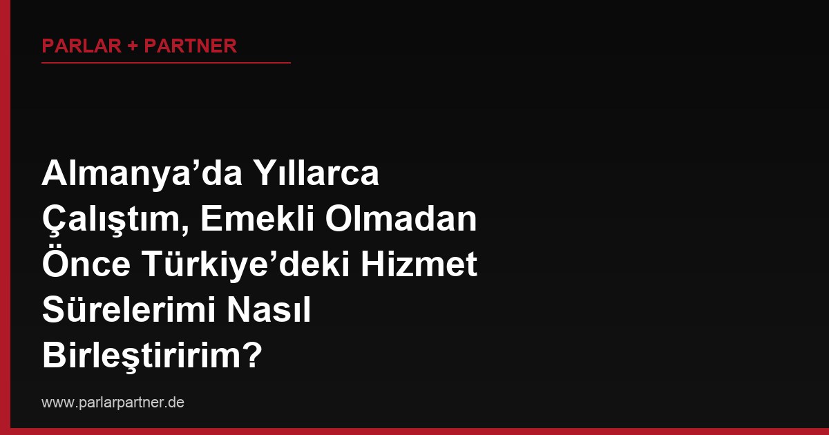 Almanya’da Yıllarca Çalıştım, Emekli Olmadan Önce Türkiye’deki Hizmet Sürelerimi Nasıl Birleştiririm?