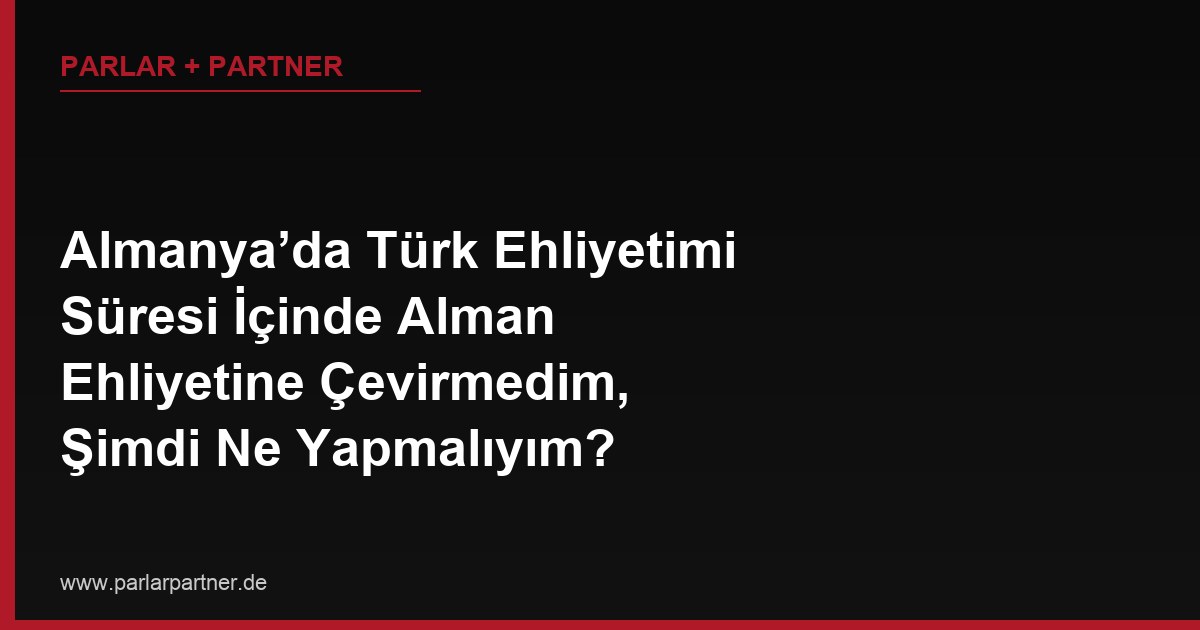 Almanya’da Türk Ehliyetimi Süresi İçinde Alman Ehliyetine Çevirmedim, Şimdi Ne Yapmalıyım?