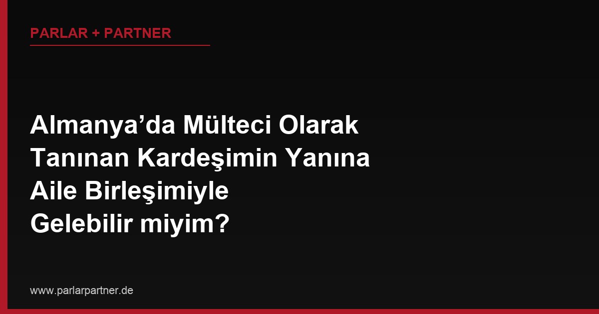 Almanya’da Mülteci Olarak Tanınan Kardeşimin Yanına Aile Birleşimiyle Gelebilir miyim?