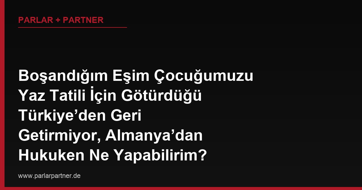Boşandığım Eşim Çocuğumuzu Yaz Tatili İçin Götürdüğü Türkiye’den Geri Getirmiyor, Almanya’dan Hukuken Ne Yapabilirim?