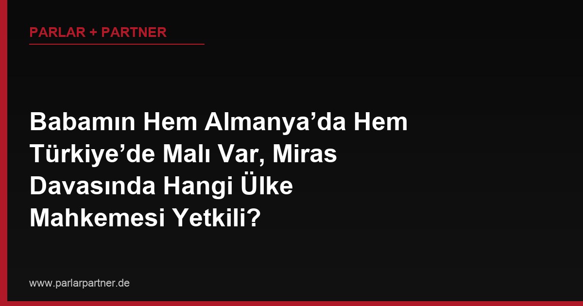 Babamın Hem Almanya’da Hem Türkiye’de Malı Var, Miras Davasında Hangi Ülke Mahkemesi Yetkili?