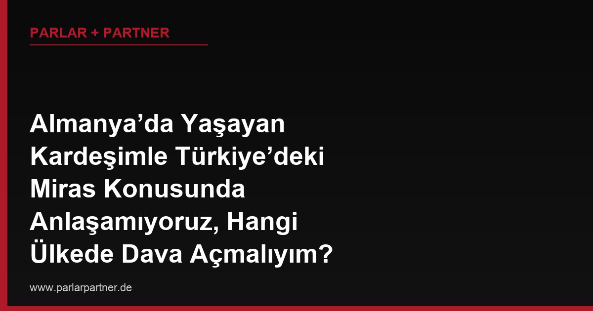 Almanya’da Yaşayan Kardeşimle Türkiye’deki Miras Konusunda Anlaşamıyoruz, Hangi Ülkede Dava Açmalıyım?