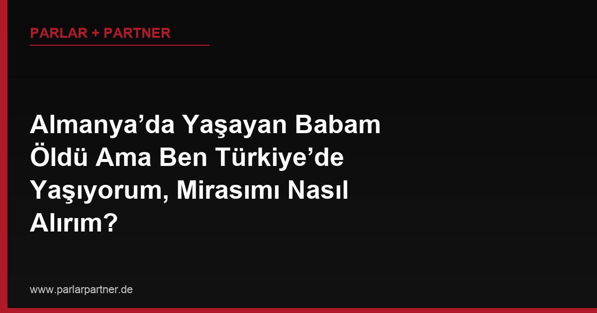 Almanya’da Yaşayan Babam Öldü Ama Ben Türkiye’de Yaşıyorum, Mirasımı Nasıl Alırım?