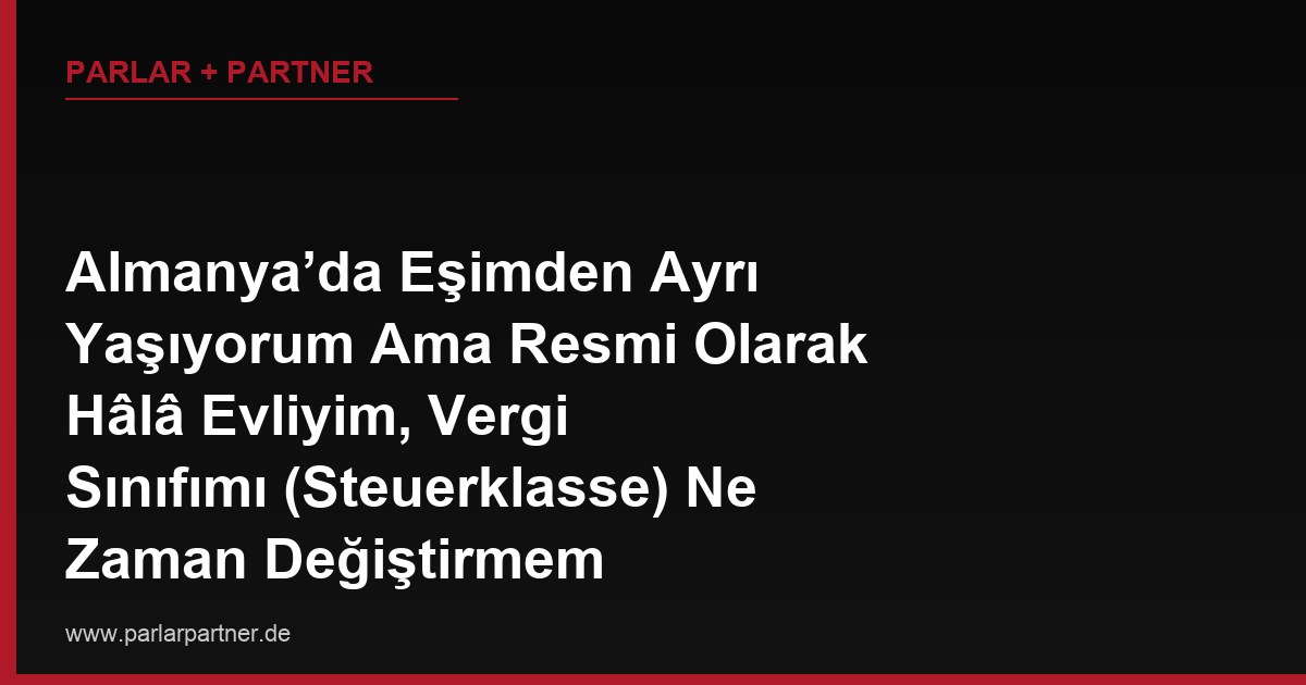 Almanya’da Eşimden Ayrı Yaşıyorum Ama Resmi Olarak Hâlâ Evliyim, Vergi Sınıfımı (Steuerklasse) Ne Zaman Değiştirmem Gerekiyor?